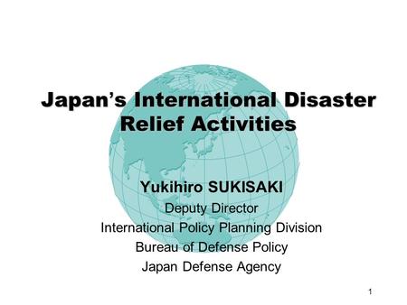 1 Japan s International Disaster Relief Activities Yukihiro SUKISAKI Deputy Director International Policy Planning Division Bureau of Defense Policy Japan.