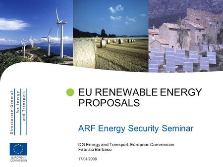DG Energy and Transport, European Commission Fabrizio Barbaso 17/04/2008 EU RENEWABLE ENERGY PROPOSALS ARF Energy Security Seminar EUROPEAN COMMISSION.