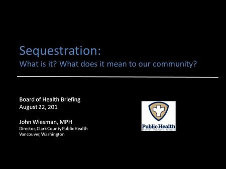 Sequestration: What is it? What does it mean to our community? Board of Health Briefing August 22, 201 John Wiesman, MPH Director, Clark County Public.