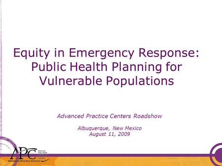 Equity in Emergency Response: Public Health Planning for Vulnerable Populations Advanced Practice Centers Roadshow Albuquerque, New Mexico August 11, 2009.