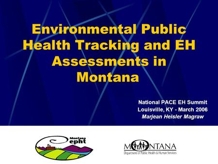 Environmental Public Health Tracking and EH Assessments in Montana National PACE EH Summit Louisville, KY - March 2006 Marjean Heisler Magraw.