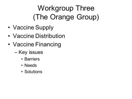 Workgroup Three (The Orange Group) Vaccine Supply Vaccine Distribution Vaccine Financing –Key issues Barriers Needs Solutions.