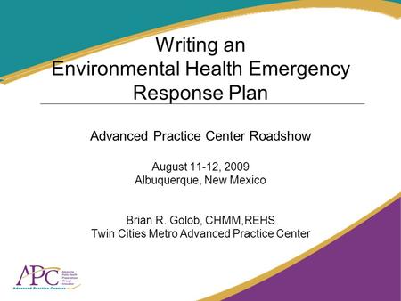 Writing an Environmental Health Emergency Response Plan Advanced Practice Center Roadshow August 11-12, 2009 Albuquerque, New Mexico Brian R. Golob, CHMM,REHS.