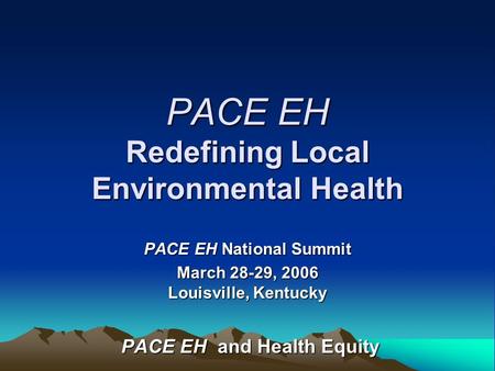 PACE EH Redefining Local Environmental Health PACE EH National Summit March 28-29, 2006 Louisville, Kentucky PACE EH and Health Equity PACE EH and Health.