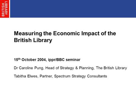 Measuring the Economic Impact of the British Library 15 th October 2004, ippr/BBC seminar Dr Caroline Pung, Head of Strategy & Planning, The British Library.