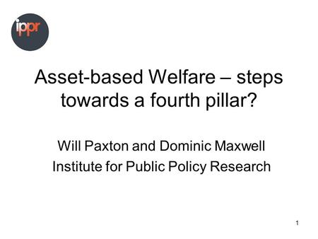 1 Asset-based Welfare – steps towards a fourth pillar? Will Paxton and Dominic Maxwell Institute for Public Policy Research.