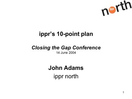 1 ipprs 10-point plan Closing the Gap Conference 14 June 2004 John Adams ippr north.