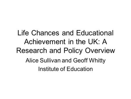 Life Chances and Educational Achievement in the UK: A Research and Policy Overview Alice Sullivan and Geoff Whitty Institute of Education.