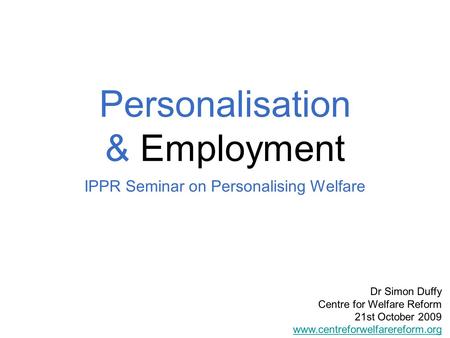 Personalisation & Employment IPPR Seminar on Personalising Welfare Dr Simon Duffy Centre for Welfare Reform 21st October 2009 www.centreforwelfarereform.org.