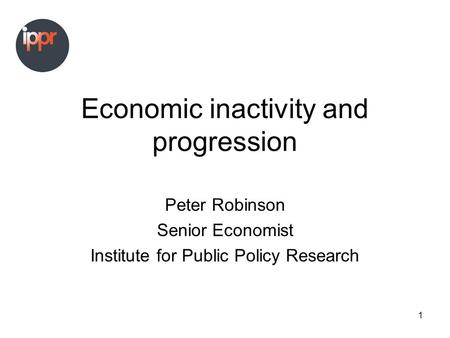 1 Economic inactivity and progression Peter Robinson Senior Economist Institute for Public Policy Research.