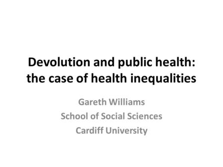 Devolution and public health: the case of health inequalities Gareth Williams School of Social Sciences Cardiff University.