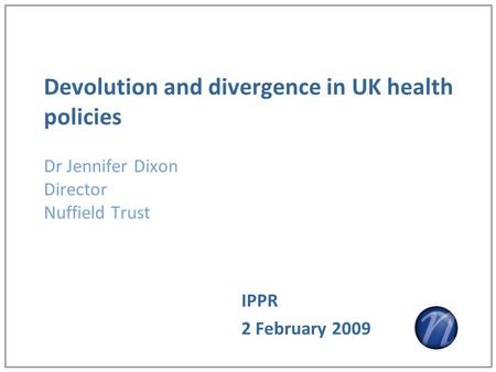 Devolution and divergence in UK health policies Dr Jennifer Dixon Director Nuffield Trust IPPR 2 February 2009.