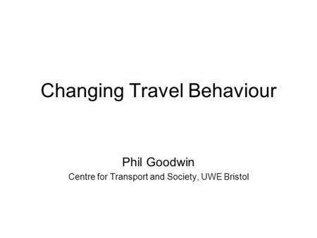 Changing Travel Behaviour Phil Goodwin Centre for Transport and Society, UWE Bristol.