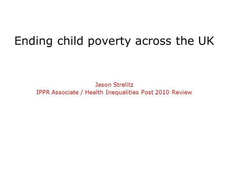 Ending child poverty across the UK Jason Strelitz IPPR Associate / Health Inequalities Post 2010 Review.