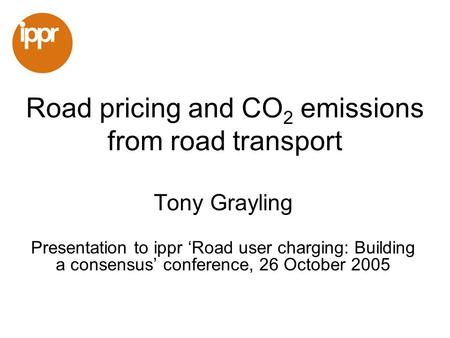Road pricing and CO 2 emissions from road transport Tony Grayling Presentation to ippr Road user charging: Building a consensus conference, 26 October.