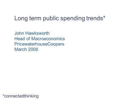 Long term public spending trends* John Hawksworth Head of Macroeconomics PricewaterhouseCoopers March 2006 *connectedthinking.