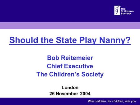 Should the State Play Nanny? Bob Reitemeier Chief Executive The Childrens Society London 26 November 2004 With children, for children, with you.