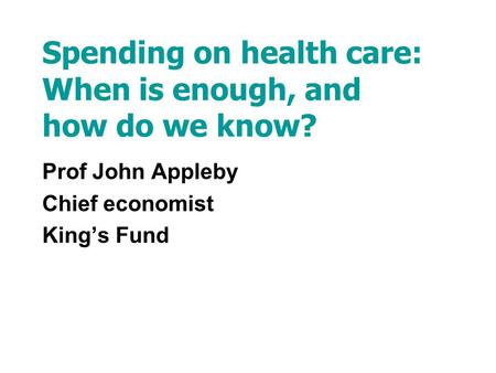 Spending on health care: When is enough, and how do we know? Prof John Appleby Chief economist Kings Fund.