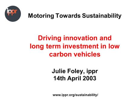 Www.ippr.org/sustainability/ Motoring Towards Sustainability Driving innovation and long term investment in low carbon vehicles Julie Foley, ippr 14th.