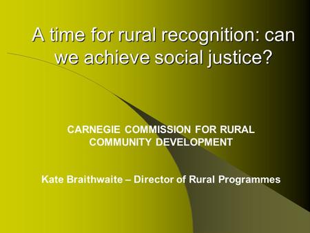 A time for rural recognition: can we achieve social justice? CARNEGIE COMMISSION FOR RURAL COMMUNITY DEVELOPMENT Kate Braithwaite – Director of Rural Programmes.