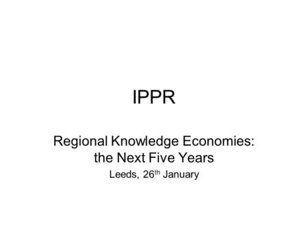 IPPR Regional Knowledge Economies: the Next Five Years Leeds, 26 th January.