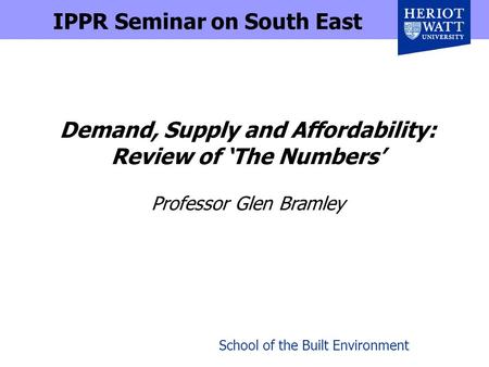 School of the Built Environment Demand, Supply and Affordability: Review of The Numbers Professor Glen Bramley IPPR Seminar on South East.