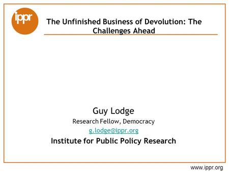 The Unfinished Business of Devolution: The Challenges Ahead Guy Lodge Research Fellow, Democracy Institute for Public Policy.