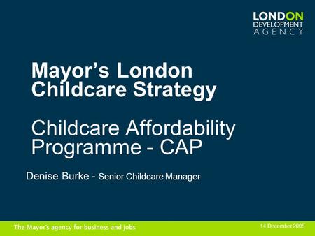 Mayors London Childcare Strategy Childcare Affordability Programme - CAP Denise Burke - Senior Childcare Manager 14 December 2005.