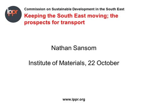 Commission on Sustainable Development in the South East www.ippr.org Keeping the South East moving; the prospects for transport Nathan Sansom Institute.