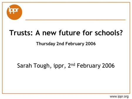 Www.ippr.org Sarah Tough, ippr, 2 nd February 2006 Trusts: A new future for schools? Thursday 2nd February 2006.