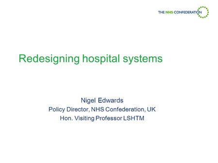 Redesigning hospital systems Nigel Edwards Policy Director, NHS Confederation, UK Hon. Visiting Professor LSHTM.