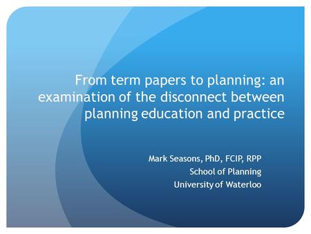 From term papers to planning: an examination of the disconnect between planning education and practice Mark Seasons, PhD, FCIP, RPP School of Planning.