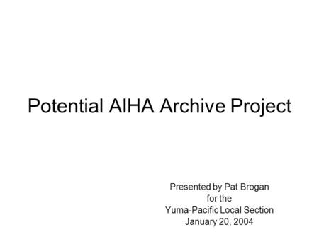 Potential AIHA Archive Project Presented by Pat Brogan for the Yuma-Pacific Local Section January 20, 2004.