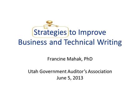 Strategies to Improve Business and Technical Writing Francine Mahak, PhD Utah Government Auditors Association June 5, 2013.