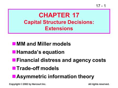 17 - 1 Copyright © 2002 by Harcourt Inc.All rights reserved. CHAPTER 17 Capital Structure Decisions: Extensions MM and Miller models Hamadas equation Financial.