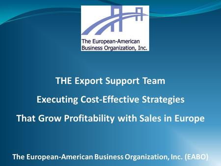 THE Export Support Team Executing Cost-Effective Strategies That Grow Profitability with Sales in Europe The European-American Business Organization, Inc.
