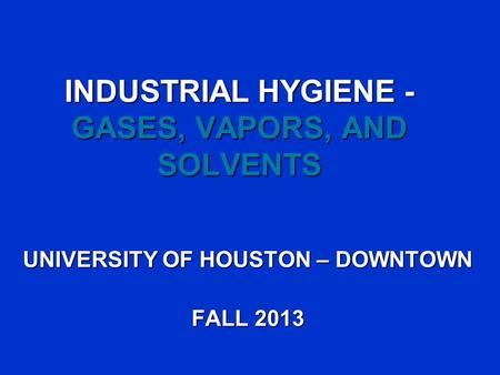 INDUSTRIAL HYGIENE - GASES, VAPORS, AND SOLVENTS UNIVERSITY OF HOUSTON – DOWNTOWN FALL 2013.
