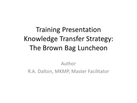 Training Presentation Knowledge Transfer Strategy: The Brown Bag Luncheon Author R.A. Dalton, MKMP, Master Facilitator.
