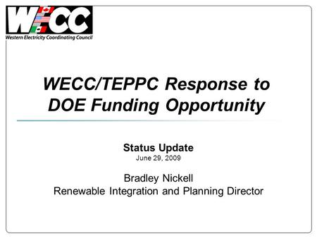WECC/TEPPC Response to DOE Funding Opportunity Status Update June 29, 2009 Bradley Nickell Renewable Integration and Planning Director.