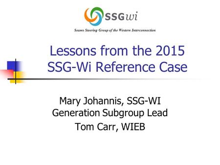 Lessons from the 2015 SSG-Wi Reference Case Mary Johannis, SSG-WI Generation Subgroup Lead Tom Carr, WIEB Seams Steering Group of the Western Interconnection.