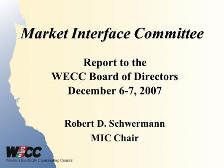 Western Electricity Coordinating Council Market Interface Committee Report to the WECC Board of Directors December 6-7, 2007 Robert D. Schwermann MIC Chair.