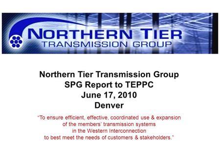 Northern Tier Transmission Group SPG Report to TEPPC June 17, 2010 Denver To ensure efficient, effective, coordinated use & expansion of the members transmission.