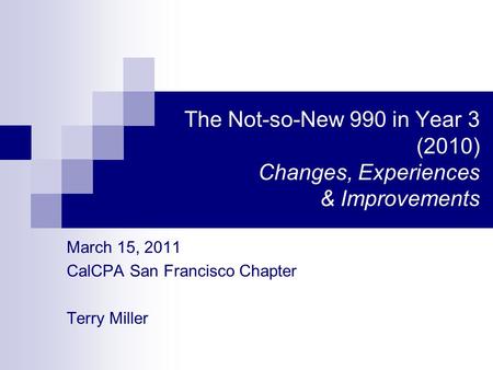 The Not-so-New 990 in Year 3 (2010) Changes, Experiences & Improvements March 15, 2011 CalCPA San Francisco Chapter Terry Miller.