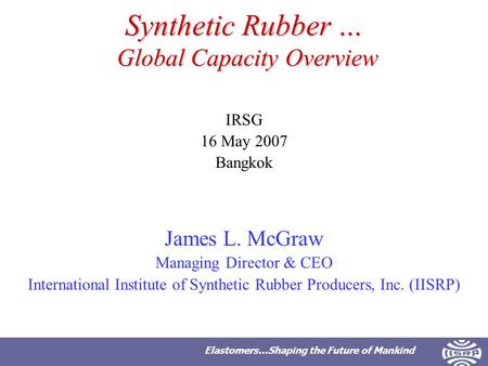 Elastomers…Shaping the Future of Mankind Synthetic Rubber … Global Capacity Overview IRSG 16 May 2007 Bangkok James L. McGraw Managing Director & CEO International.