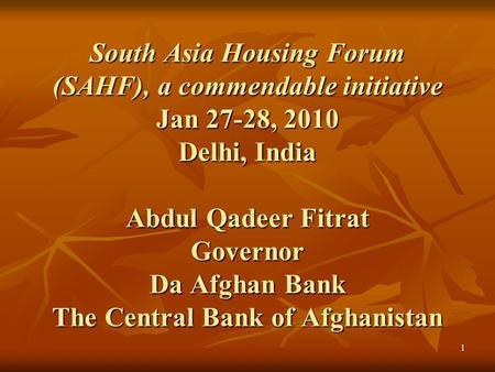 1 South Asia Housing Forum (SAHF), a commendable initiative Jan 27-28, 2010 Delhi, India Abdul Qadeer Fitrat Governor Da Afghan Bank The Central Bank of.