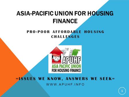 ASIA-PACIFIC UNION FOR HOUSING FINANCE PRO-POOR AFFORDABLE HOUSING CHALLENGES =ISSUES WE KNOW, ANSWERS WE SEEK= WWW.APUHF.INFO 1.
