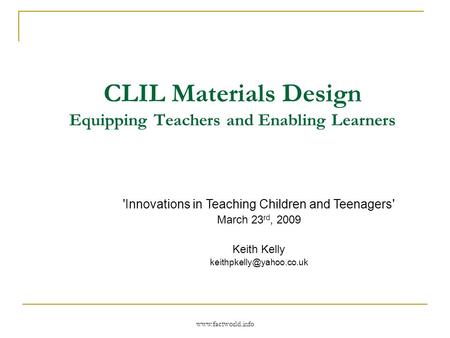 Www.factworld.info CLIL Materials Design Equipping Teachers and Enabling Learners 'Innovations in Teaching Children and Teenagers' March 23 rd, 2009 Keith.