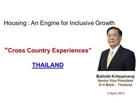 Cross Country Experiences THAILAND Ballobh Kritayanavaj Senior Vice President G H Bank – Thailand 11 April, 2013 Housing : An Engine for Inclusive Growth.