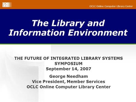 OCLC Online Computer Library Center The Library and Information Environment THE FUTURE OF INTEGRATED LIBRARY SYSTEMS SYMPOSIUM September 14, 2007 George.