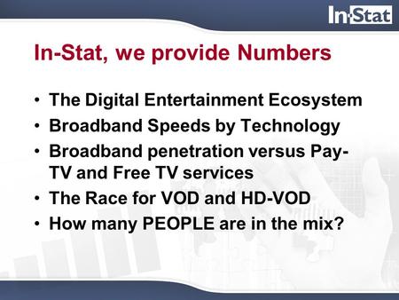 In-Stat, we provide Numbers The Digital Entertainment Ecosystem Broadband Speeds by Technology Broadband penetration versus Pay- TV and Free TV services.